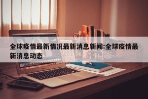 全球疫情最新情况最新消息新闻:全球疫情最新消息动态