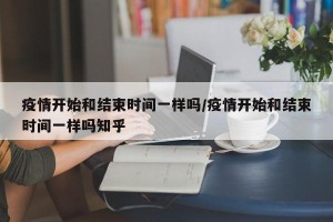 疫情开始和结束时间一样吗/疫情开始和结束时间一样吗知乎