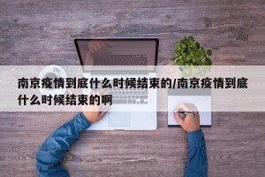 南京疫情到底什么时候结束的/南京疫情到底什么时候结束的啊