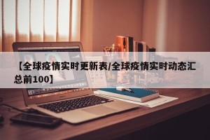【全球疫情实时更新表/全球疫情实时动态汇总前100】