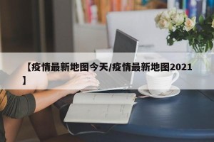 【疫情最新地图今天/疫情最新地图2021】