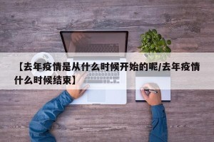 【去年疫情是从什么时候开始的呢/去年疫情什么时候结束】