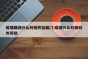 疫情期间什么时候开放国门:疫情什么时候对外开放