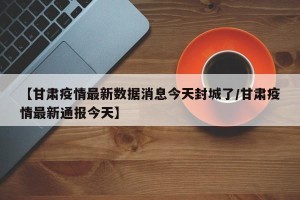 【甘肃疫情最新数据消息今天封城了/甘肃疫情最新通报今天】