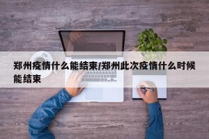 郑州疫情什么能结束/郑州此次疫情什么时候能结束