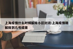 上海疫情什么时候解除小区封闭:上海疫情期解除到几号结束