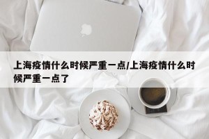 上海疫情什么时候严重一点/上海疫情什么时候严重一点了