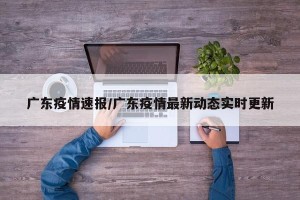 广东疫情速报/广东疫情最新动态实时更新
