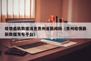 疫情最新数据消息贵州省新闻网（贵州疫情最新数据发布平台）