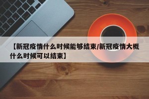 【新冠疫情什么时候能够结束/新冠疫情大概什么时候可以结束】