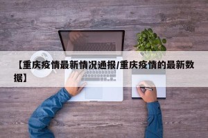 【重庆疫情最新情况通报/重庆疫情的最新数据】