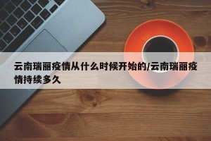 云南瑞丽疫情从什么时候开始的/云南瑞丽疫情持续多久