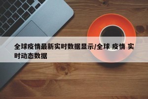 全球疫情最新实时数据显示/全球 疫情 实时动态数据