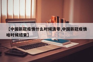 【中国新冠疫情什么时候清零,中国新冠疫情啥时候结束】