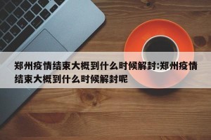 郑州疫情结束大概到什么时候解封:郑州疫情结束大概到什么时候解封呢