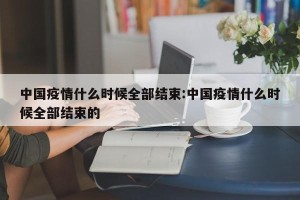 中国疫情什么时候全部结束:中国疫情什么时候全部结束的