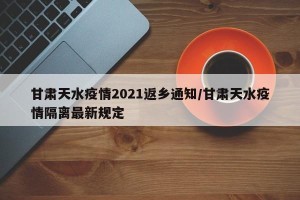 甘肃天水疫情2021返乡通知/甘肃天水疫情隔离最新规定