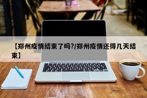 【郑州疫情结束了吗?/郑州疫情还得几天结束】