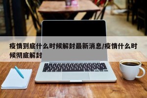 疫情到底什么时候解封最新消息/疫情什么时候彻底解封