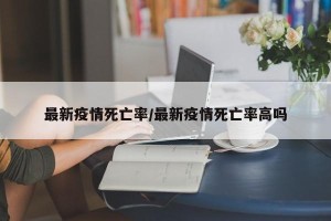 最新疫情死亡率/最新疫情死亡率高吗