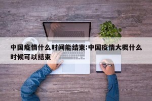 中国疫情什么时间能结束:中国疫情大概什么时候可以结束