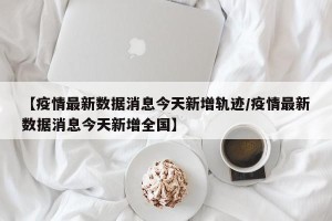 【疫情最新数据消息今天新增轨迹/疫情最新数据消息今天新增全国】