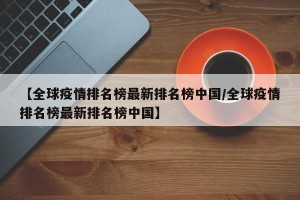【全球疫情排名榜最新排名榜中国/全球疫情排名榜最新排名榜中国】