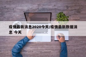 疫情最新消息2020今天/疫情最新数据消息 今天