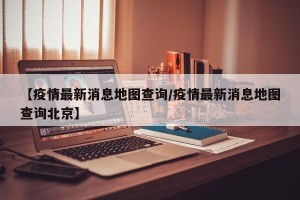 【疫情最新消息地图查询/疫情最新消息地图查询北京】