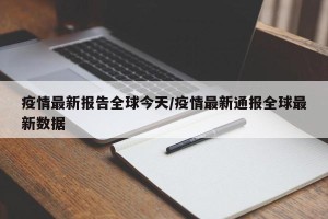疫情最新报告全球今天/疫情最新通报全球最新数据