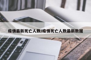 疫情最新死亡人数/疫情死亡人数最新数据