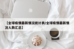 【全球疫情最新情况统计表/全球疫情最新情况人数汇总】