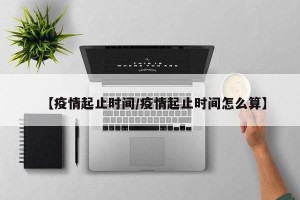 【疫情起止时间/疫情起止时间怎么算】