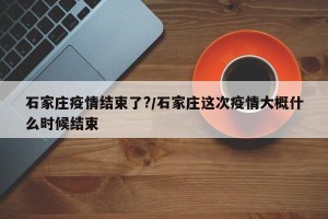 石家庄疫情结束了?/石家庄这次疫情大概什么时候结束