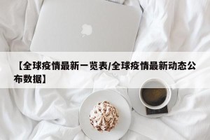 【全球疫情最新一览表/全球疫情最新动态公布数据】