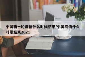 中国新一轮疫情什么时候结束/中国疫情什么时候结束2021
