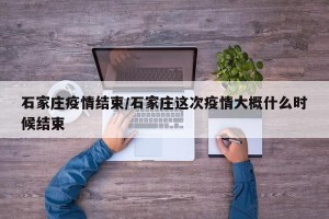 石家庄疫情结束/石家庄这次疫情大概什么时候结束