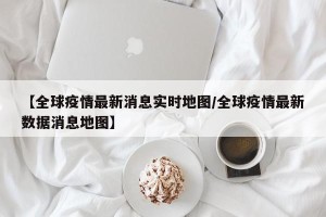 【全球疫情最新消息实时地图/全球疫情最新数据消息地图】