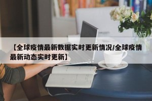 【全球疫情最新数据实时更新情况/全球疫情最新动态实时更新】