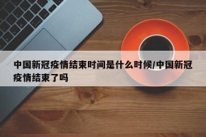 中国新冠疫情结束时间是什么时候/中国新冠疫情结束了吗
