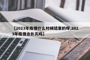【2023年疫情什么时候结束的呀,2023年疫情会扑灭吗】
