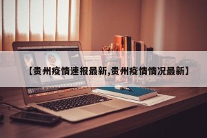 【贵州疫情速报最新,贵州疫情情况最新】