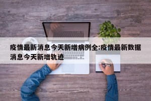 疫情最新消息今天新增病例全:疫情最新数据消息今天新增轨迹
