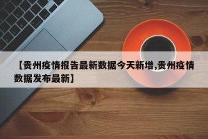 【贵州疫情报告最新数据今天新增,贵州疫情数据发布最新】