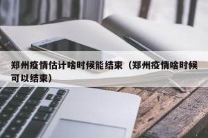 郑州疫情估计啥时候能结束（郑州疫情啥时候可以结束）