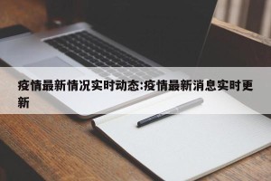 疫情最新情况实时动态:疫情最新消息实时更新