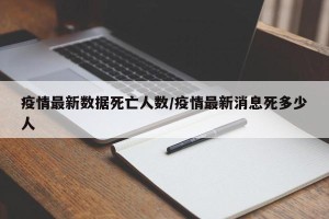 疫情最新数据死亡人数/疫情最新消息死多少人