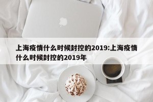 上海疫情什么时候封控的2019:上海疫情什么时候封控的2019年